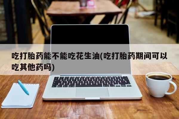 流产药货到付款吃打胎药能不能吃花生油(吃打胎药期间可以吃其他药吗)