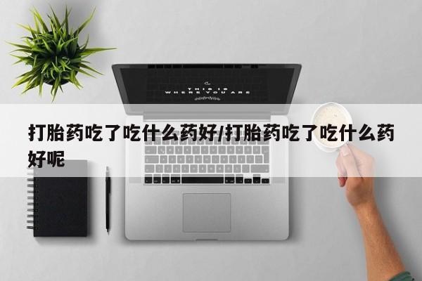 流产药货到付款打胎药吃了吃什么药好/打胎药吃了吃什么药好呢