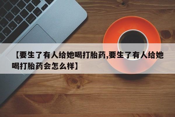 流产药货到付款【要生了有人给她喝打胎药,要生了有人给她喝打胎药会怎么样】