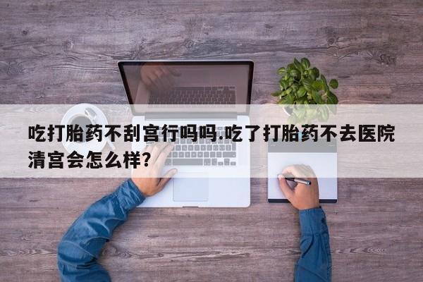 流产药货到付款吃打胎药不刮宫行吗吗.吃了打胎药不去医院清宫会怎么样？