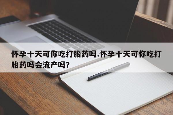流产药货到付款怀孕十天可你吃打胎药吗.怀孕十天可你吃打胎药吗会流产吗？