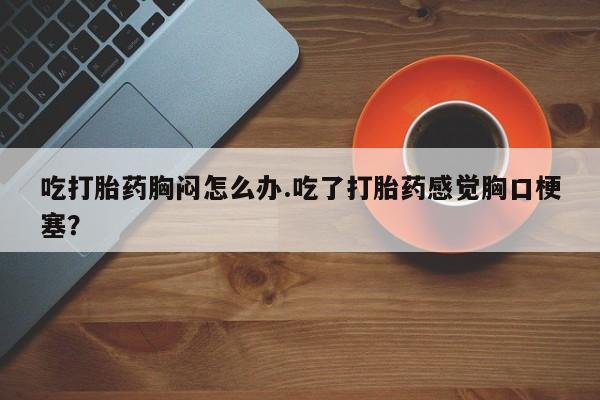 流产药货到付款吃打胎药胸闷怎么办.吃了打胎药感觉胸口梗塞？