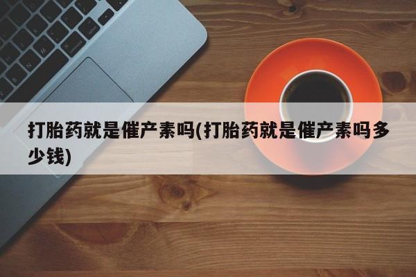 流产药货到付款打胎药就是催产素吗(打胎药就是催产素吗多少钱)