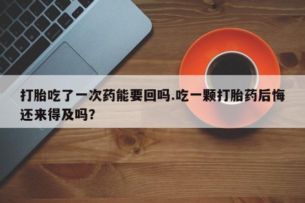 流产药货到付款打胎吃了一次药能要回吗.吃一颗打胎药后悔还来得及吗？