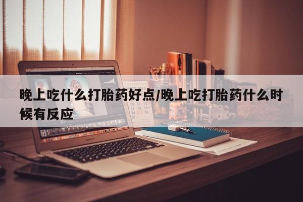 流产药货到付款晚上吃什么打胎药好点/晚上吃打胎药什么时候有反应