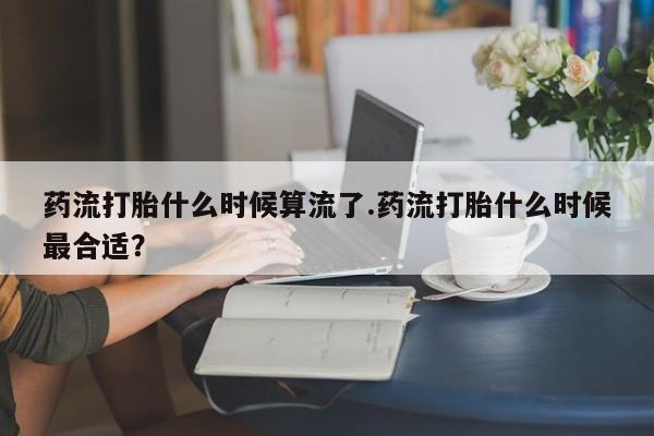 流产药货到付款药流打胎什么时候算流了.药流打胎什么时候最合适？