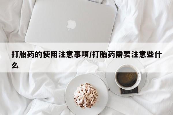 流产药货到付款打胎药的使用注意事项/打胎药需要注意些什么