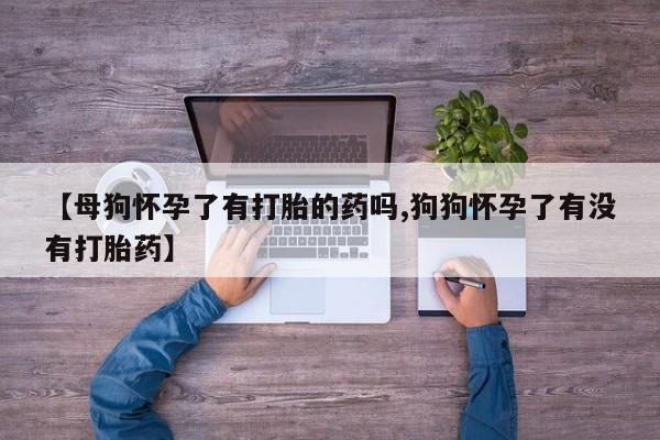 流产药货到付款【母狗怀孕了有打胎的药吗,狗狗怀孕了有没有打胎药】