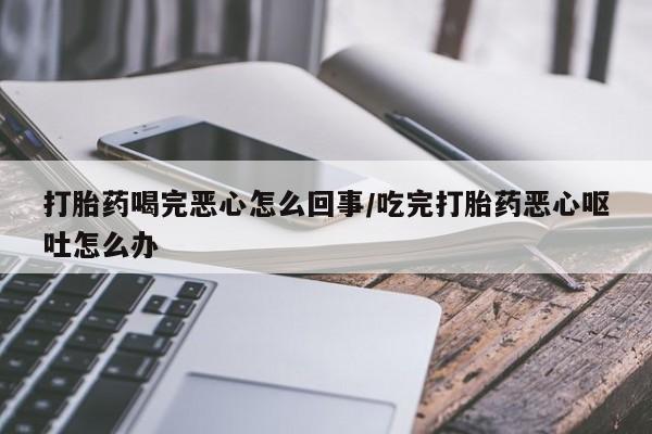 流产药货到付款打胎药喝完恶心怎么回事/吃完打胎药恶心呕吐怎么办
