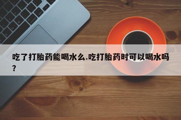 流产药货到付款吃了打胎药能喝水么.吃打胎药时可以喝水吗？