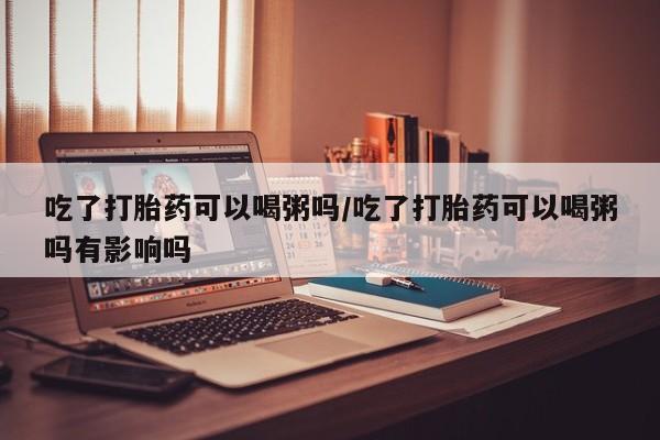 流产药货到付款吃了打胎药可以喝粥吗/吃了打胎药可以喝粥吗有影响吗