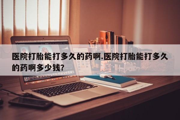 流产药货到付款医院打胎能打多久的药啊.医院打胎能打多久的药啊多少钱？