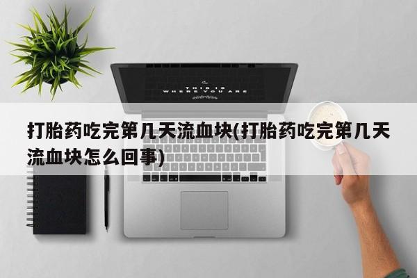 流产药货到付款打胎药吃完第几天流血块(打胎药吃完第几天流血块怎么回事)