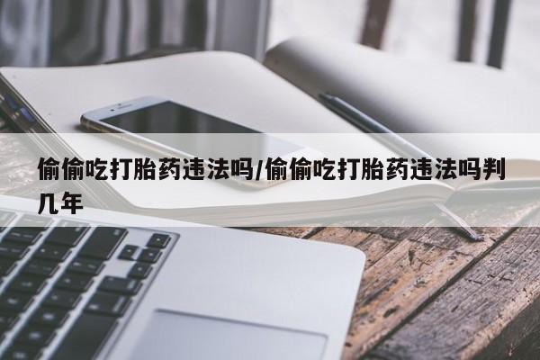 流产药货到付款偷偷吃打胎药违法吗/偷偷吃打胎药违法吗判几年