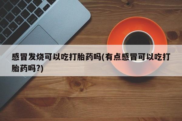 流产药货到付款感冒发烧可以吃打胎药吗(有点感冒可以吃打胎药吗?)