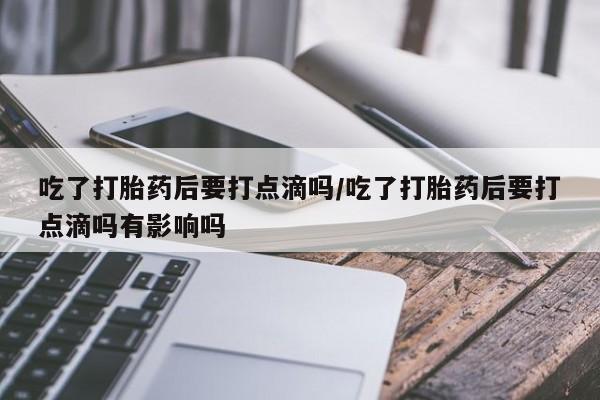 流产药货到付款吃了打胎药后要打点滴吗/吃了打胎药后要打点滴吗有影响吗