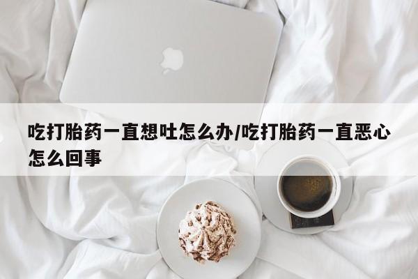 流产药货到付款吃打胎药一直想吐怎么办/吃打胎药一直恶心怎么回事
