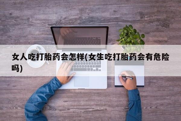 流产药货到付款女人吃打胎药会怎样(女生吃打胎药会有危险吗)