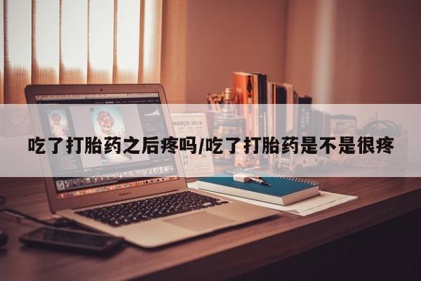 流产药货到付款吃了打胎药之后疼吗/吃了打胎药是不是很疼