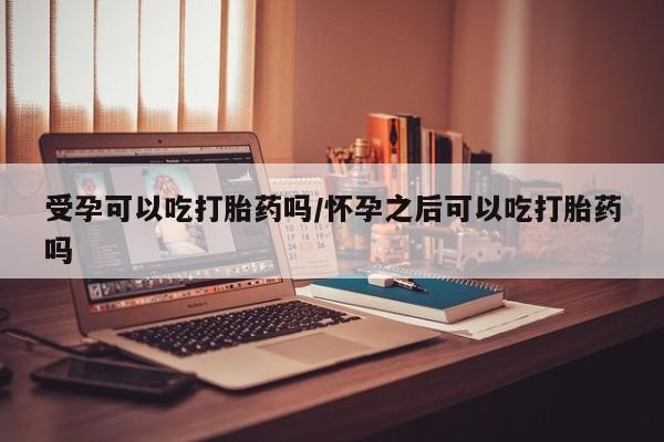 流产药货到付款受孕可以吃打胎药吗/怀孕之后可以吃打胎药吗