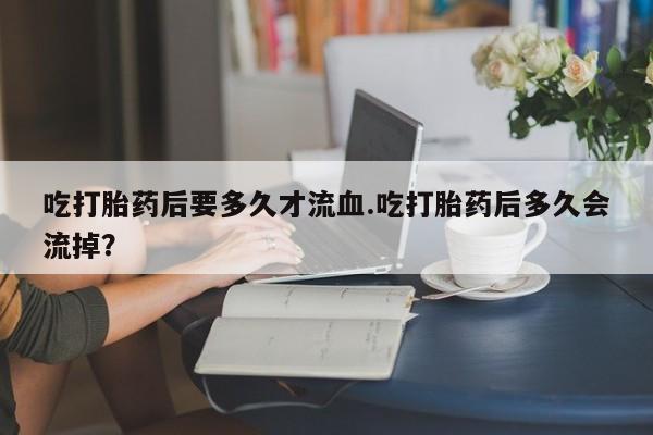 流产药货到付款吃打胎药后要多久才流血.吃打胎药后多久会流掉？