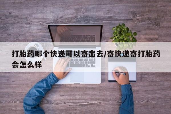 流产药货到付款打胎药哪个快递可以寄出去/寄快递寄打胎药会怎么样