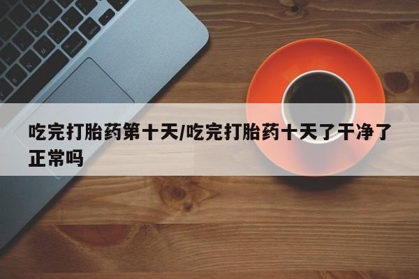 流产药货到付款吃完打胎药第十天/吃完打胎药十天了干净了正常吗