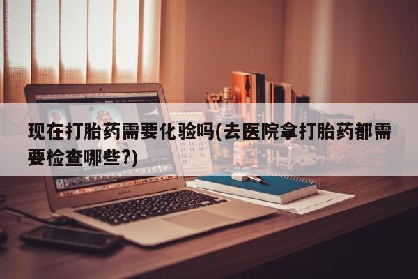 流产药货到付款现在打胎药需要化验吗(去医院拿打胎药都需要检查哪些?)