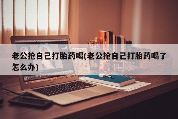 流产药货到付款老公抢自己打胎药喝(老公抢自己打胎药喝了怎么办)