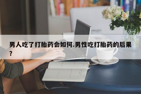 流产药货到付款男人吃了打胎药会如何.男性吃打胎药的后果？
