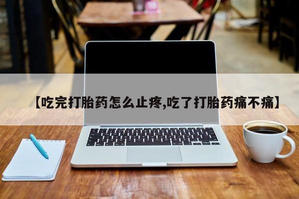 流产药货到付款【吃完打胎药怎么止疼,吃了打胎药痛不痛】