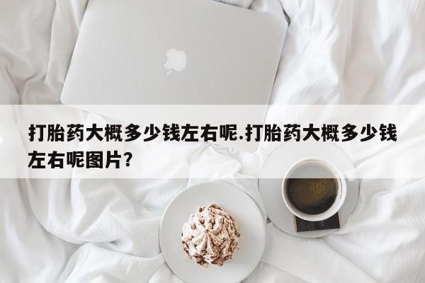 流产药货到付款打胎药大概多少钱左右呢.打胎药大概多少钱左右呢图片？