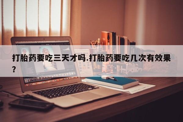 流产药货到付款打胎药要吃三天才吗.打胎药要吃几次有效果？