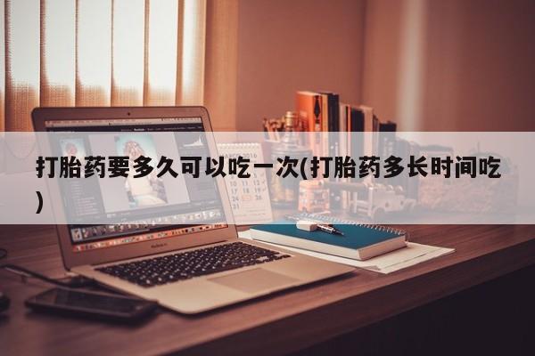 流产药货到付款打胎药要多久可以吃一次(打胎药多长时间吃)