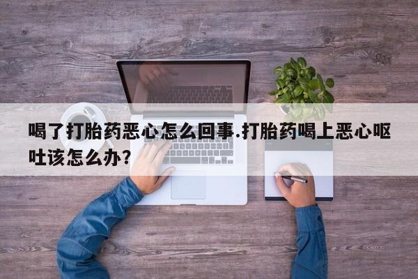 流产药货到付款喝了打胎药恶心怎么回事.打胎药喝上恶心呕吐该怎么办？