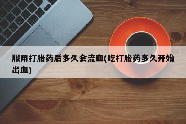 流产药货到付款服用打胎药后多久会流血(吃打胎药多久开始出血)