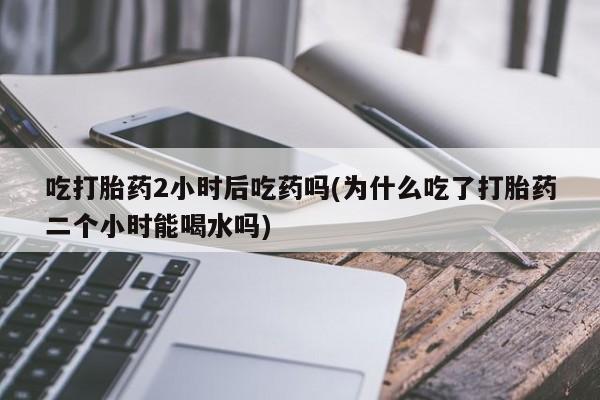 流产药货到付款吃打胎药2小时后吃药吗(为什么吃了打胎药二个小时能喝水吗)
