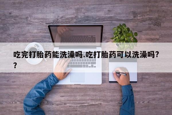 流产药货到付款吃完打胎药能洗澡吗.吃打胎药可以洗澡吗?？
