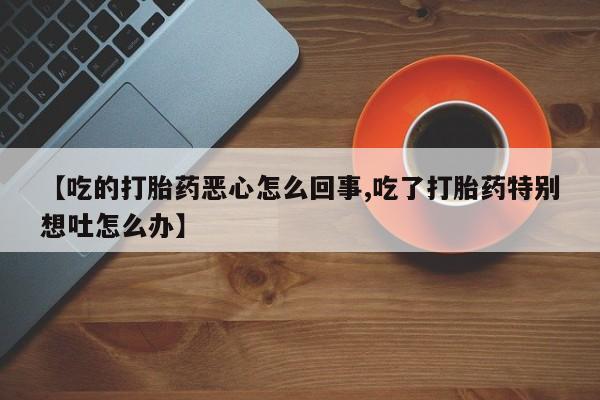 流产药货到付款【吃的打胎药恶心怎么回事,吃了打胎药特别想吐怎么办】