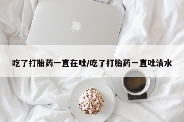 流产药货到付款吃了打胎药一直在吐/吃了打胎药一直吐清水