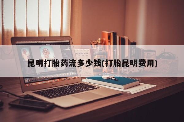 流产药货到付款昆明打胎药流多少钱(打胎昆明费用)