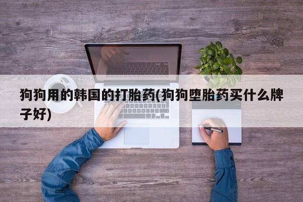 流产药货到付款狗狗用的韩国的打胎药(狗狗堕胎药买什么牌子好)