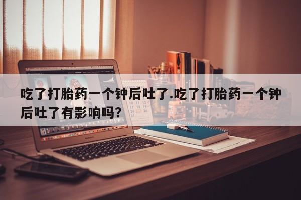 流产药货到付款吃了打胎药一个钟后吐了.吃了打胎药一个钟后吐了有影响吗？