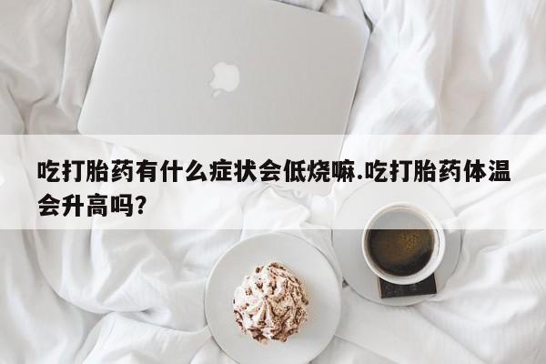 流产药货到付款吃打胎药有什么症状会低烧嘛.吃打胎药体温会升高吗？