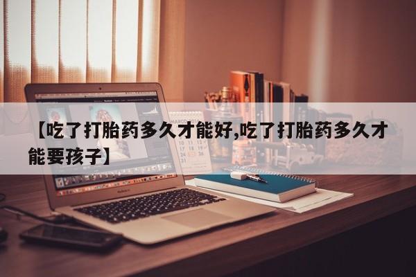流产药货到付款【吃了打胎药多久才能好,吃了打胎药多久才能要孩子】