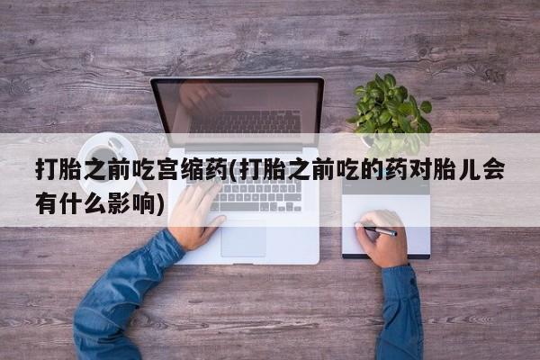 流产药货到付款打胎之前吃宫缩药(打胎之前吃的药对胎儿会有什么影响)