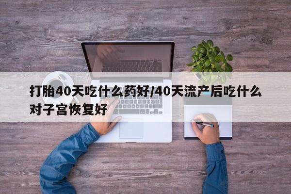流产药货到付款打胎40天吃什么药好/40天流产后吃什么对子宫恢复好