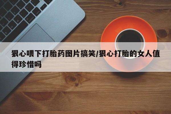 流产药货到付款狠心喂下打胎药图片搞笑/狠心打胎的女人值得珍惜吗
