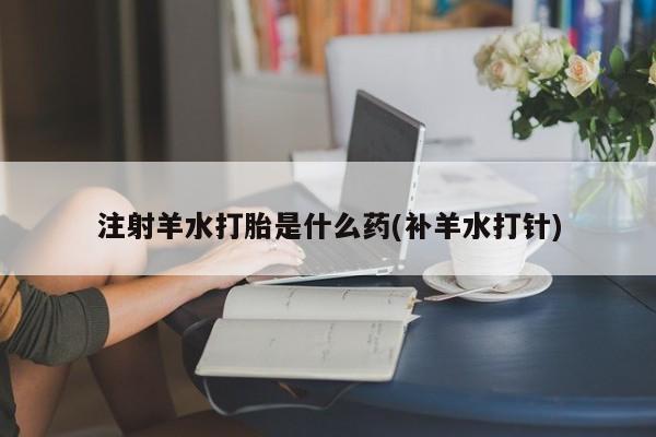 流产药货到付款注射羊水打胎是什么药(补羊水打针)