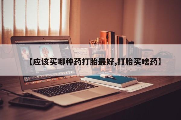 流产药货到付款【应该买哪种药打胎最好,打胎买啥药】